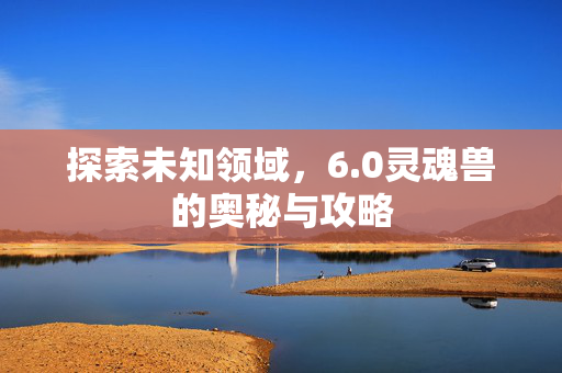 探索未知领域,6.0灵魂兽的奥秘与攻略 探索未知领域,6.0灵魂兽的奥秘与攻略