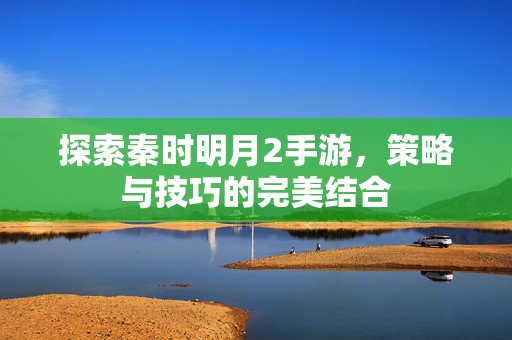 探索秦时明月2手游，策略与技巧的完美结合