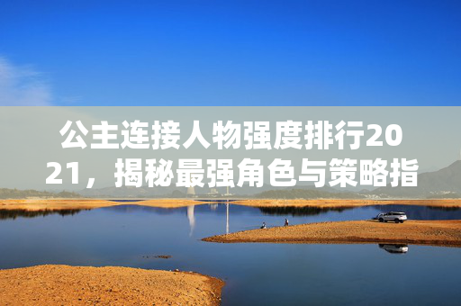 公主连接人物强度排行2021，揭秘最强角色与策略指南