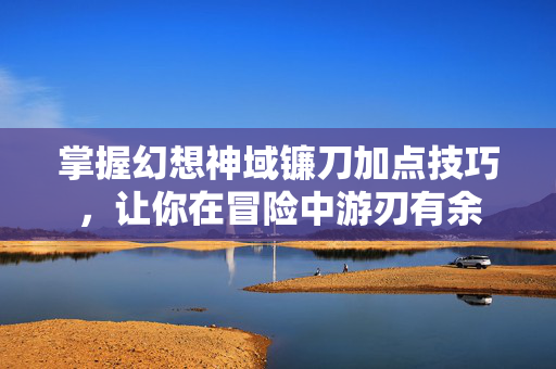 掌握幻想神域镰刀加点技巧，让你在冒险中游刃有余