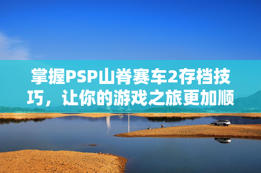 掌握PSP山脊赛车2存档技巧，让你的游戏之旅更加顺畅