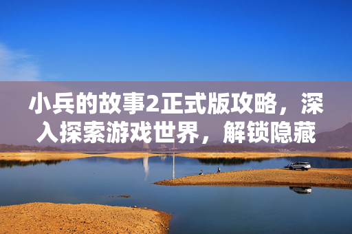 小兵的故事2正式版攻略，深入探索游戏世界，解锁隐藏秘密