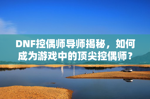 DNF控偶师导师揭秘，如何成为游戏中的顶尖控偶师？
