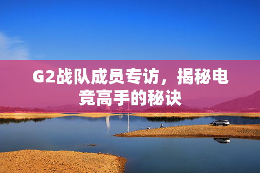 G2战队成员专访，揭秘电竞高手的秘诀