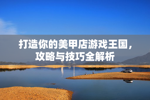 打造你的美甲店游戏王国，攻略与技巧全解析