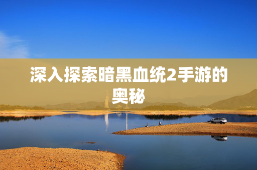 深入探索暗黑血统2手游的奥秘
