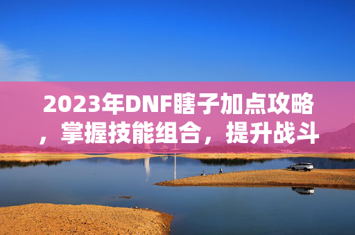 2023年DNF瞎子加点攻略，掌握技能组合，提升战斗效率