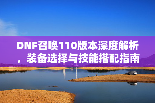 DNF召唤110版本深度解析，装备选择与技能搭配指南