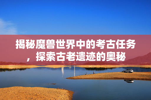 揭秘魔兽世界中的考古任务，探索古老遗迹的奥秘
