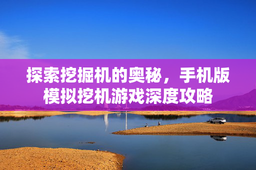 探索挖掘机的奥秘，手机版模拟挖机游戏深度攻略