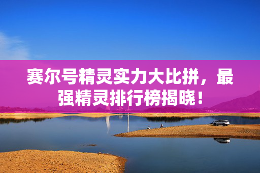 赛尔号精灵实力大比拼，最强精灵排行榜揭晓！