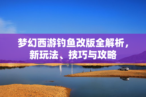 梦幻西游钓鱼改版全解析，新玩法、技巧与攻略
