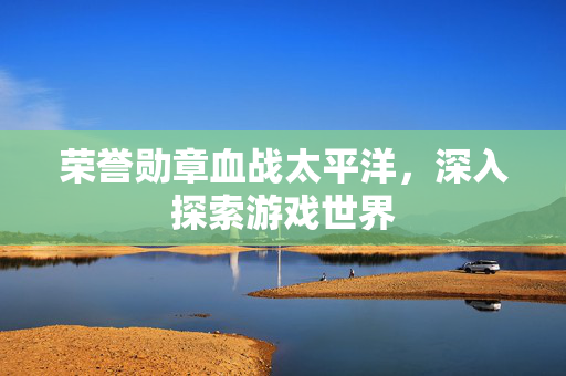 荣誉勋章血战太平洋，深入探索游戏世界