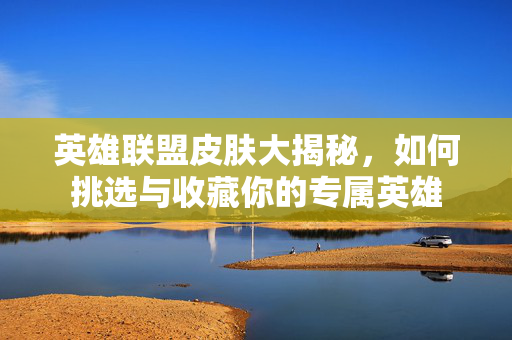 英雄联盟皮肤大揭秘,如何挑选与收藏你的专属英雄 英雄联盟皮肤大揭秘,如何挑选与收藏你的专属英雄