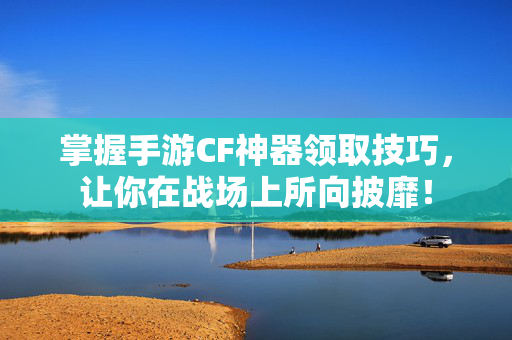 掌握手游CF神器领取技巧，让你在战场上所向披靡！