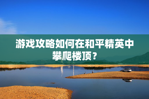 游戏攻略如何在和平精英中攀爬楼顶？