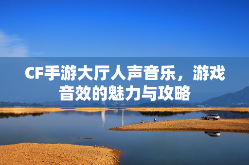 CF手游大厅人声音乐，游戏音效的魅力与攻略