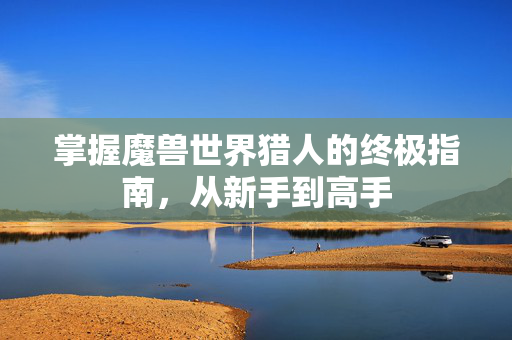 掌握魔兽世界猎人的终极指南，从新手到高手