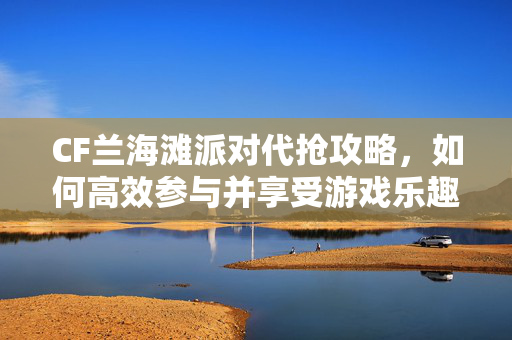 CF兰海滩派对代抢攻略，如何高效参与并享受游戏乐趣