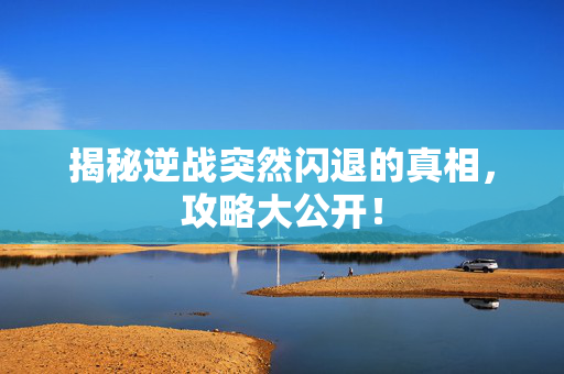 揭秘逆战突然闪退的真相，攻略大公开！