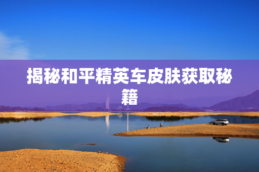揭秘和平精英车皮肤获取秘籍 揭秘和平精英车皮肤获取秘籍