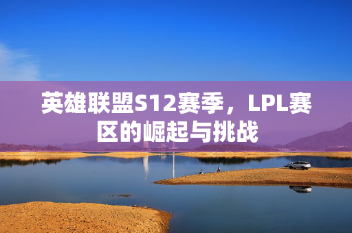 英雄联盟S12赛季，LPL赛区的崛起与挑战