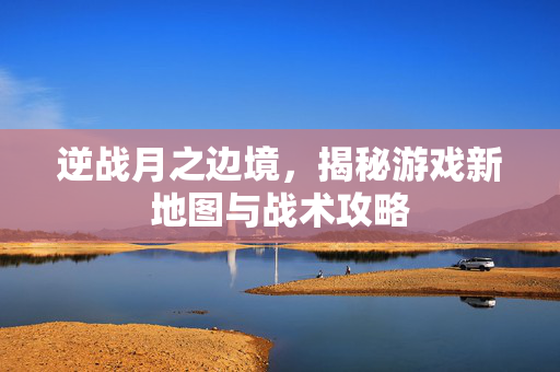 逆战月之边境，揭秘游戏新地图与战术攻略