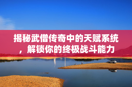 揭秘武僧传奇中的天赋系统，解锁你的终极战斗能力