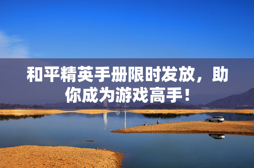 和平精英手册限时发放，助你成为游戏高手！