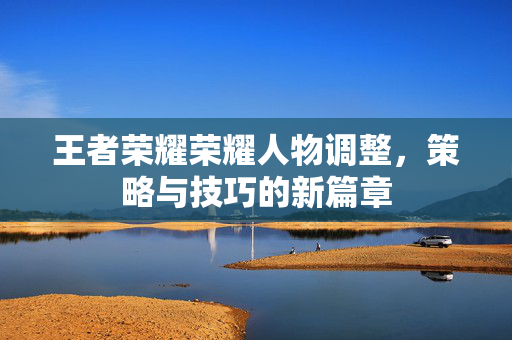 王者荣耀荣耀人物调整，策略与技巧的新篇章