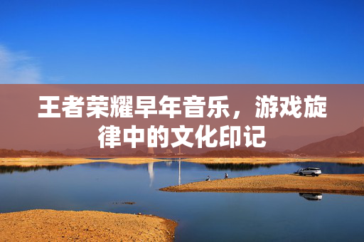 王者荣耀早年音乐，游戏旋律中的文化印记