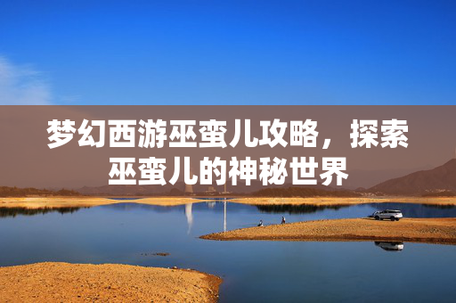 梦幻西游巫蛮儿攻略，探索巫蛮儿的神秘世界
