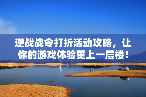 逆战战令打折活动攻略，让你的游戏体验更上一层楼！