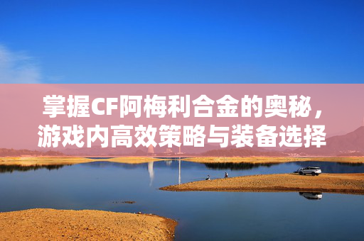 掌握CF阿梅利合金的奥秘，游戏内高效策略与装备选择