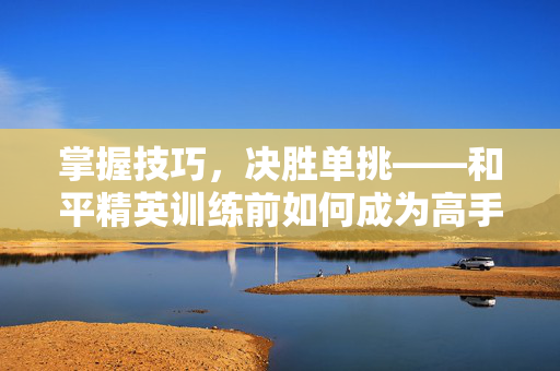 掌握技巧，决胜单挑——和平精英训练前如何成为高手