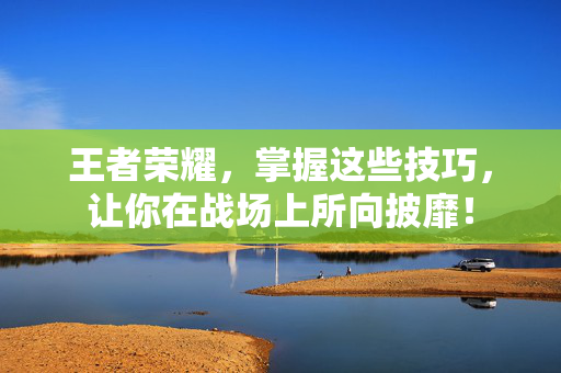 王者荣耀，掌握这些技巧，让你在战场上所向披靡！