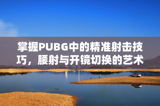 掌握PUBG中的精准射击技巧，腰射与开镜切换的艺术