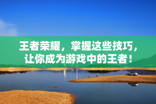 王者荣耀，掌握这些技巧，让你成为游戏中的王者！