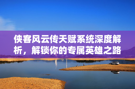 侠客风云传天赋系统深度解析,解锁你的专属英雄之路 侠客风云传天赋系统深度解析,解锁你的专属英雄之路
