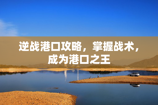 逆战港口攻略，掌握战术，成为港口之王