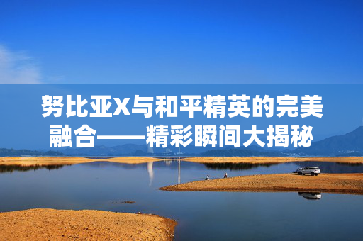 努比亚X与和平精英的完美融合——精彩瞬间大揭秘