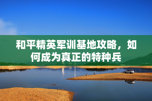和平精英军训基地攻略，如何成为真正的特种兵