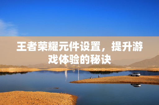 王者荣耀元件设置，提升游戏体验的秘诀