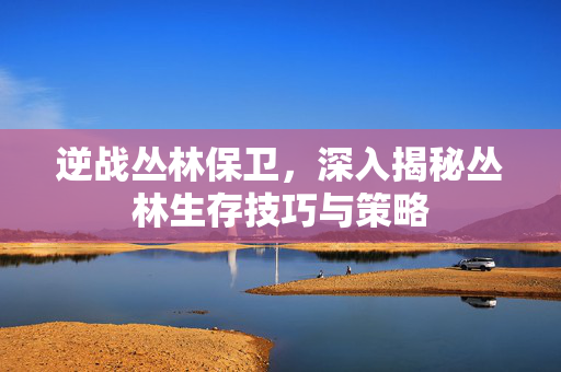 逆战丛林保卫，深入揭秘丛林生存技巧与策略