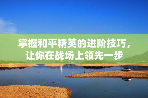 掌握和平精英的进阶技巧，让你在战场上领先一步