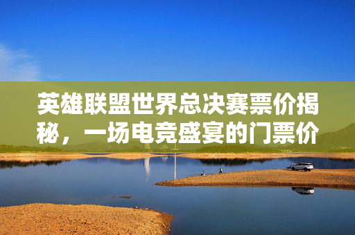 英雄联盟世界总决赛票价揭秘，一场电竞盛宴的门票价值