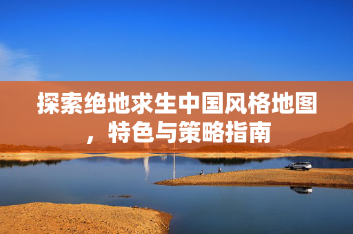 探索绝地求生中国风格地图，特色与策略指南
