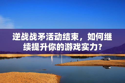 逆战战矛活动结束，如何继续提升你的游戏实力？