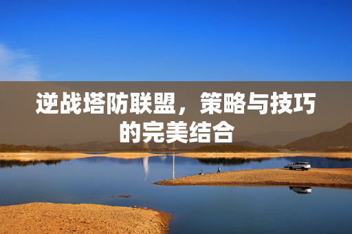 逆战塔防联盟，策略与技巧的完美结合