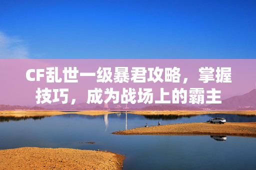 CF乱世一级暴君攻略，掌握技巧，成为战场上的霸主